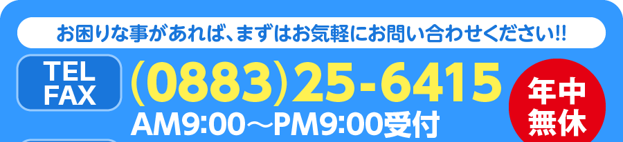 お困りな事があれば、まずはお気軽にお問い合わせください!! TEL&FAX(0883)25-6415 AM9：00〜PM9：00受付 年中無休