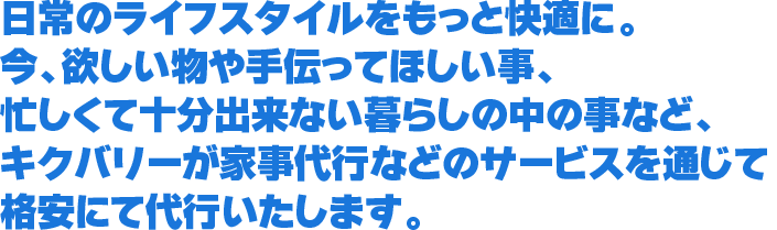 日常のライフスタイルをもっと快適に。今、欲しい物や手伝ってほしい事、忙しくて十分出来ない暮らしの中の事など、キクバリーが家事代行などのサービスを通じて格安にて代行いたします。