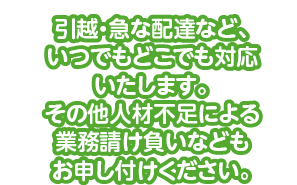 引越・急な配達など、いつでもどこでも対応いたします。その他人材不足による業務請け負いなどもお申し付けください。