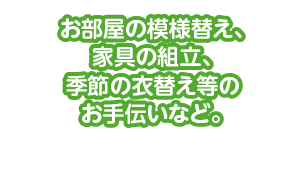 お部屋の模様替え、家具の組立、季節の衣替え等のお手伝いなど。