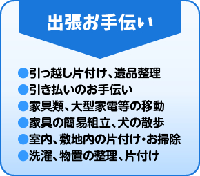 出張お手伝い ●引っ越し片付け、遺品整理 ●引き払いのお手伝い ●家具類、大型家電等の移動 ●家具の簡易組立、犬の散歩 ●室内、敷地内の片付け・お掃除 ●洗濯、物置の整理、片付け