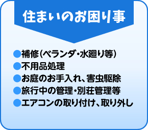 住まいのお困り事 ●補修（ベランダ・水廻り等） ●不用品処理 ●お庭のお手入れ、害虫駆除 ●旅行中の管理・別荘管理等 ●エアコンの取り付け、取り外し