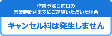 作業予定日前日の営業時間内までにご連絡いただいた場合キャンセル料は発生しません