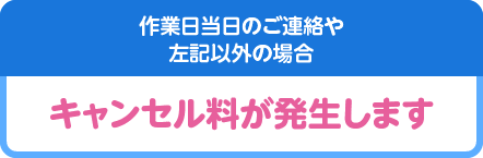 作業日当日のご連絡や左記以外の場合キャンセル料が発生します